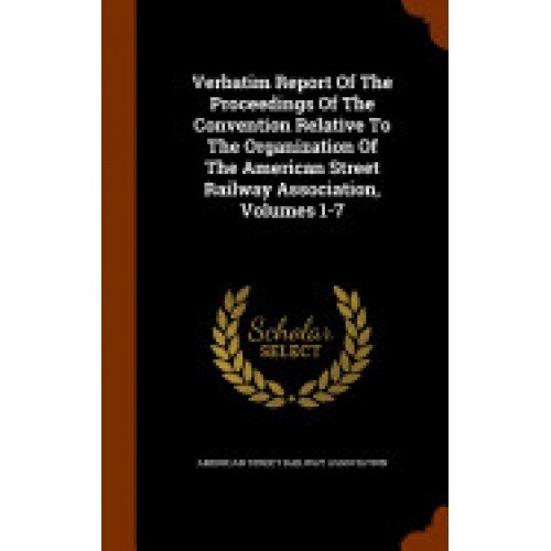 Verbatim Report of the Proceedings of the Convention Relative to the Organization of the American Street Railway Association, Volumes 1-7
