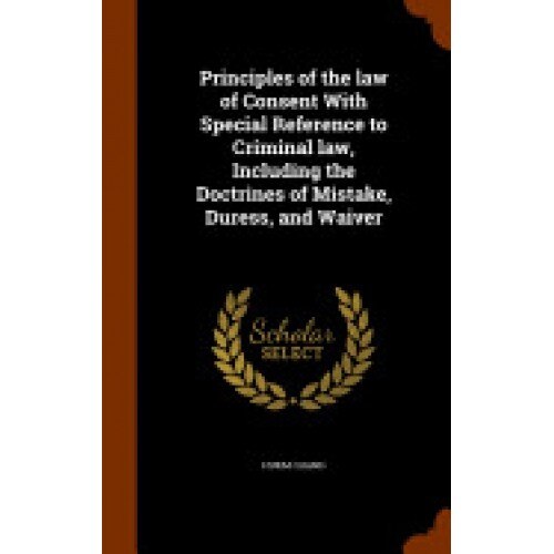 Principles of the Law of Consent with Special Reference to Criminal Law, Including the Doctrines of Mistake, Duress, and Waiver
