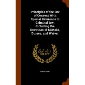 Principles of the Law of Consent with Special Reference to Criminal Law, Including the Doctrines of Mistake, Duress, and Waiver Principles of the Law of Consent with Special Reference to Criminal Law, Including the Doctrines of Mistake, Duress, and Waiver