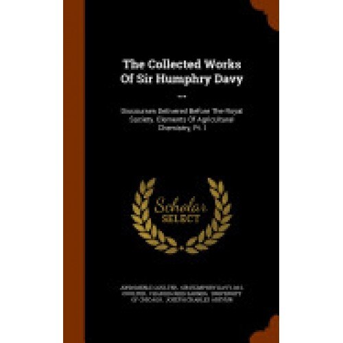The Collected Works of Sir Humphry Davy ...: Discourses Delivered Before the Royal Society. Elements of Agricultural Chemistry, PT. I