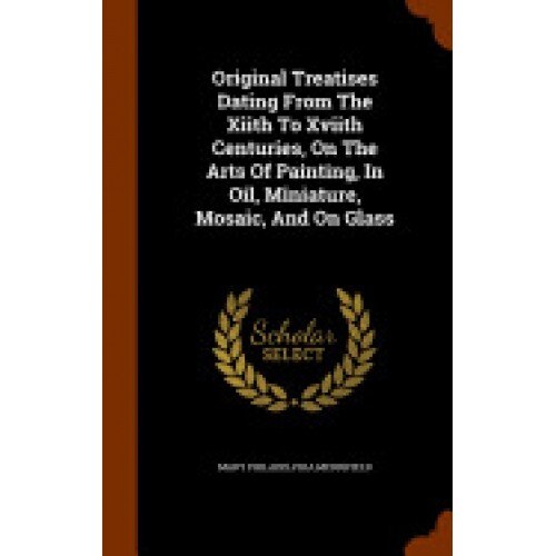 Original Treatises Dating from the Xiith to Xviith Centuries, on the Arts of Painting, in Oil, Miniature, Mosaic, and on Glass
