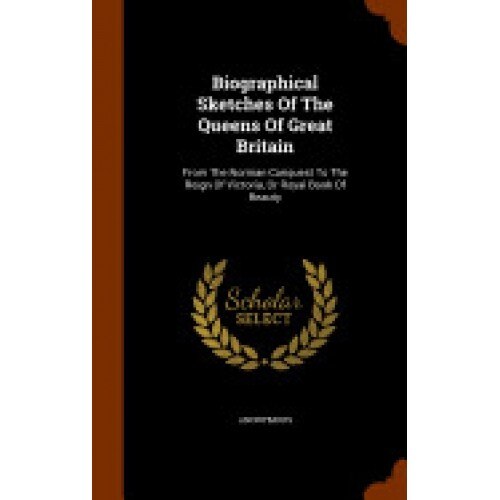 Biographical Sketches of the Queens of Great Britain: From the Norman Conquest to the Reign of Victoria, or Royal Book of Beauty