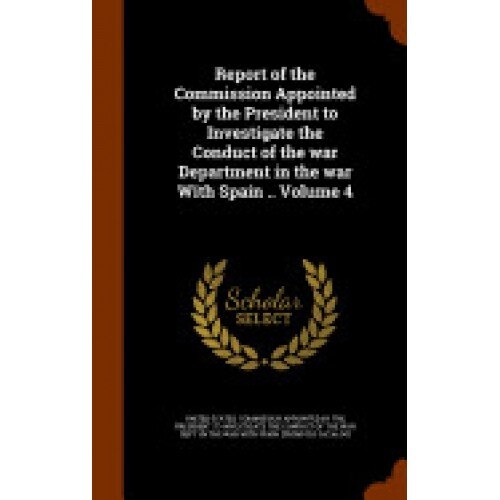 Report of the Commission Appointed by the President to Investigate the Conduct of the War Department in the War with Spain .. Volume 4