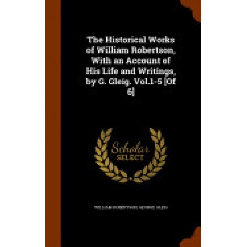 The Historical Works of William Robertson, with an Account of His Life and Writings, by G. Gleig. Vol.1-5 [Of 6]