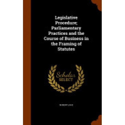 Legislative Procedure; Parliamentary Practices and the Course of Business in the Framing of Statutes
