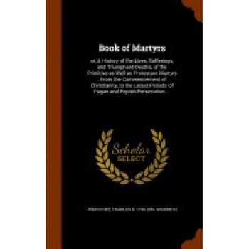 Book of Martyrs: Or, a History of the Lives, Sufferings, and Triumphant Deaths, of the Primitive as Well as Protestant Martyrs: From th Book of Martyrs: Or, a History of the Lives, Sufferings, and Triumphant Deaths, of the Primitive as Well as Protestant Martyrs: From th
