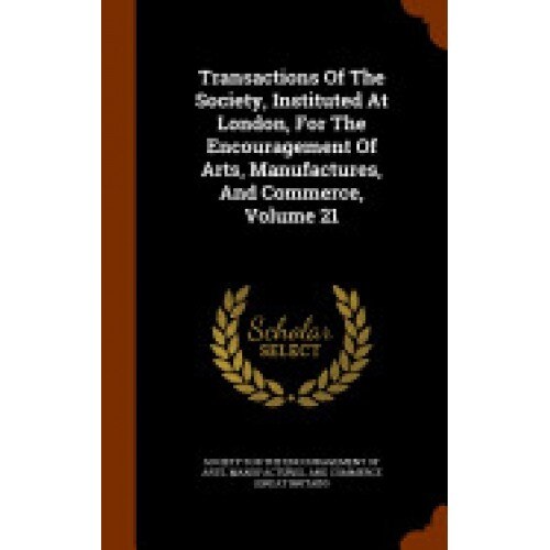 Transactions of the Society, Instituted at London, for the Encouragement of Arts, Manufactures, and Commerce, Volume 21