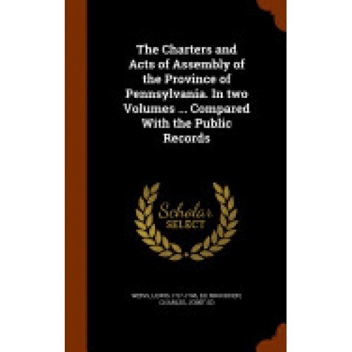 The Charters and Acts of Assembly of the Province of Pennsylvania. in Two Volumes ... Compared with the Public Records