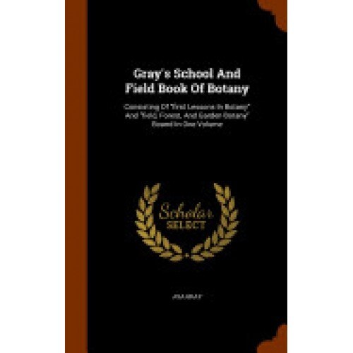 Gray's School and Field Book of Botany: Consisting of First Lessons in Botany and Field, Forest, and Garden Botany Bound in One Volume
