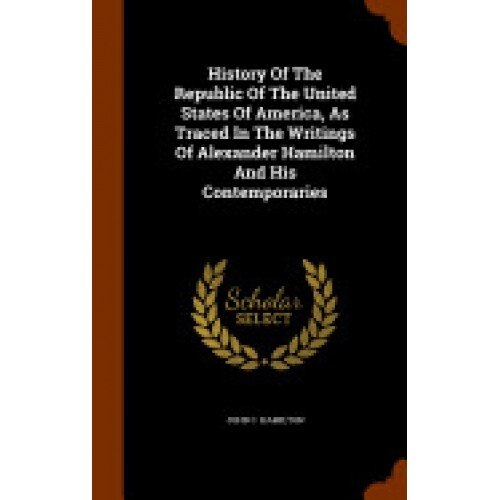 History of the Republic of the United States of America, as Traced in the Writings of Alexander Hamilton and His Contemporaries