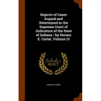 Reports of Cases Argued and Determined in the Supreme Court of Judicature of the State of Indiana / By Horace E. Carter, Volume 13 Reports of Cases Argued and Determined in the Supreme Court of Judicature of the State of Indiana / By Horace E. Carter, Volume 13