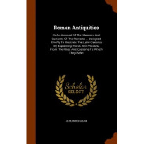 Roman Antiquities: Or an Account of the Manners and Customs of the Romans ... Designed Chiefly to Illustrate the Latin Classics by Explai