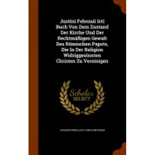 Justini Febronii Icti Buch Von Dem Zustand Der Kirche Und Der Rechtmassigen Gewalt Des Romischen Papsts, Die in Der Religion Widriggesinnten Christen