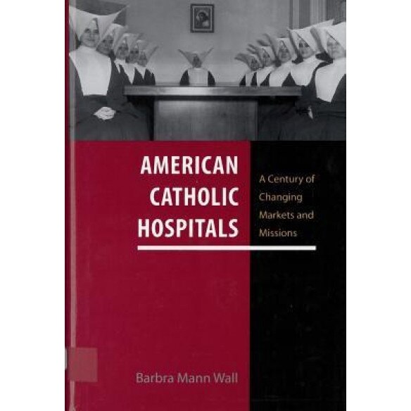 American Catholic Hospitals: A Century of Changing Markets and Missions - Barbra Mann, PhD Wall (Author)