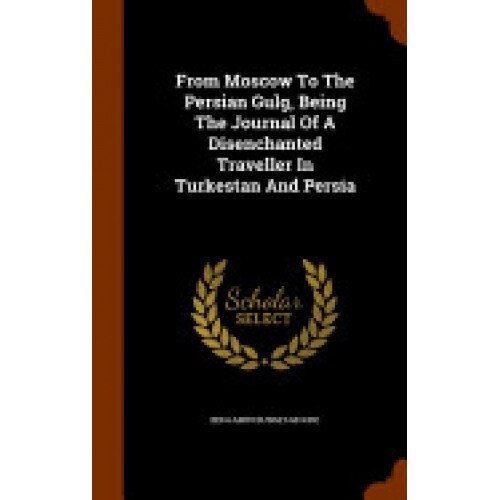 From Moscow to the Persian Gulg, Being the Journal of a Disenchanted Traveller in Turkestan and Persia