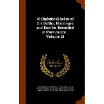 Alphabetical Index of the Births, Marriages and Deaths, Recorded in Providence .. Volume 13 Alphabetical Index of the Births, Marriages and Deaths, Recorded in Providence .. Volume 13