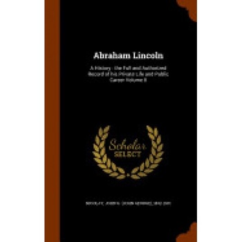 Abraham Lincoln: A History: The Full and Authorized Record of His Private Life and Public Career Volume 8 Abraham Lincoln: A History: The Full and Authorized Record of His Private Life and Public Career Volume 8