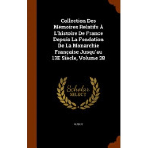 Collection Des Memoires Relatifs A L'Histoire de France Depuis La Fondation de La Monarchie Francaise Jusqu'au 13e Siecle, Volume 28