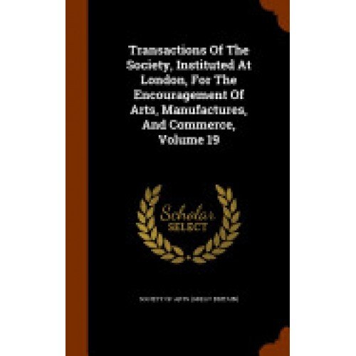 Transactions of the Society, Instituted at London, for the Encouragement of Arts, Manufactures, and Commerce, Volume 19
