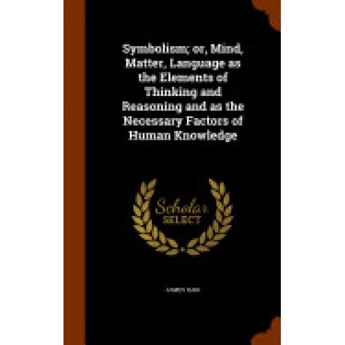 Symbolism; Or, Mind, Matter, Language as the Elements of Thinking and Reasoning and as the Necessary Factors of Human Knowledge