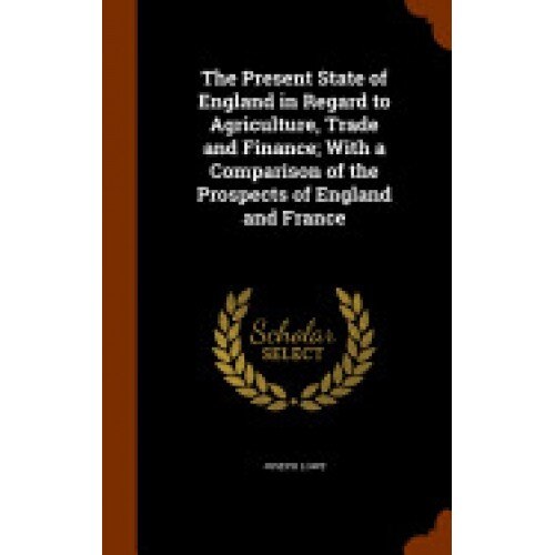 The Present State of England in Regard to Agriculture, Trade and Finance; With a Comparison of the Prospects of England and France
