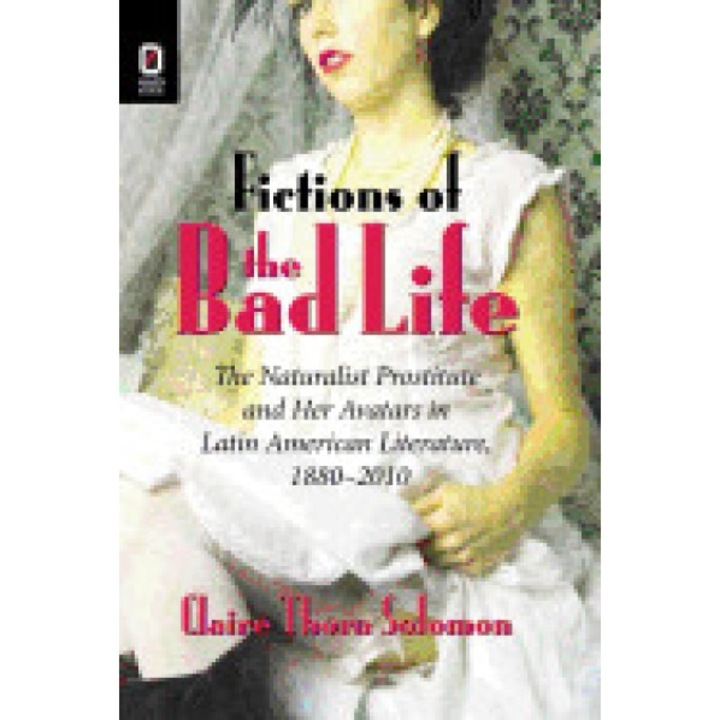 Fictions of the Bad Life: The Naturalist Prostitute and Her Avatars in Latin American Literature, 1880-2010, Claire Thora Solomon (Author)