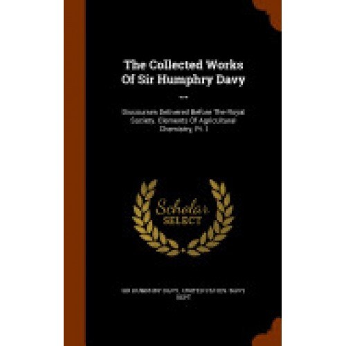 The Collected Works of Sir Humphry Davy ...: Discourses Delivered Before the Royal Society. Elements of Agricultural Chemistry, PT. I
