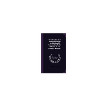 The Homilies of S. John Chrysostom, Archbishop of Constantinople, on the Acts of the Apostles, Volume 1 The Homilies of S. John Chrysostom, Archbishop of Constantinople, on the Acts of the Apostles, Volume 1