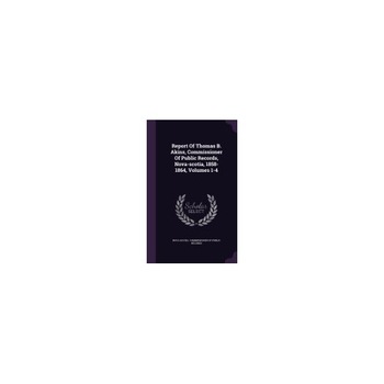 Report of Thomas B. Akins, Commissioner of Public Records, Nova-Scotia, 1858-1864, Volumes 1-4 Report of Thomas B. Akins, Commissioner of Public Records, Nova-Scotia, 1858-1864, Volumes 1-4