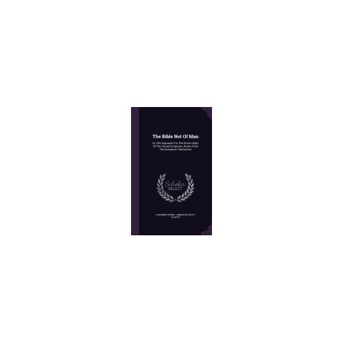 The Bible Not of Man: Or, the Argument for the Divine Origin of the Sacred Scriptures, Drawn from the Scriptures Themselves