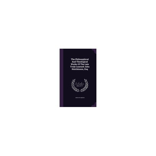 The Philosophical and Theological Works of the Late Truly Learned John Hutchinson, Esq