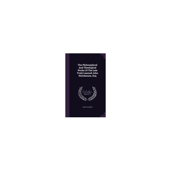 The Philosophical and Theological Works of the Late Truly Learned John Hutchinson, Esq The Philosophical and Theological Works of the Late Truly Learned John Hutchinson, Esq