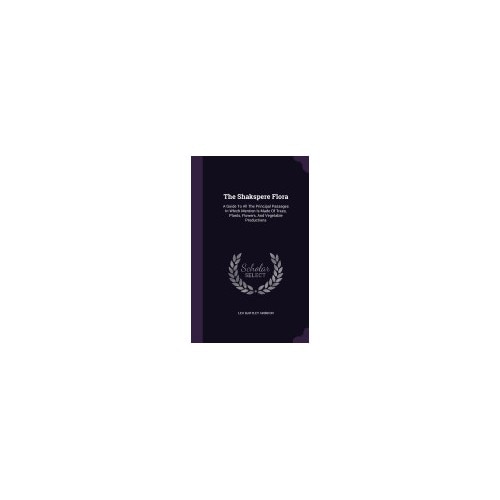 The Shakspere Flora: A Guide to All the Principal Passages in Which Mention Is Made of Trees, Plants, Flowers, and Vegetable Productions