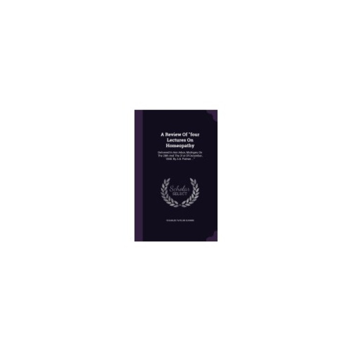 A Review of Four Lectures on Homeopathy: Delivered in Ann Arbor, Michigan, on the 28th and the 31st of December, 1868. by A.B. Palmer ...