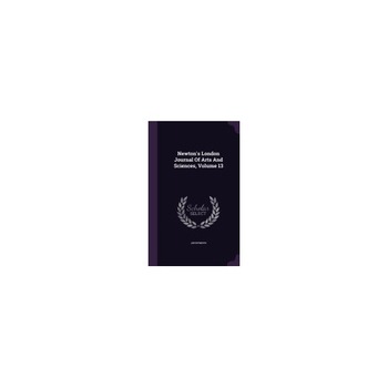 Newton's London Journal of Arts and Sciences, Volume 13 Newton's London Journal of Arts and Sciences, Volume 13