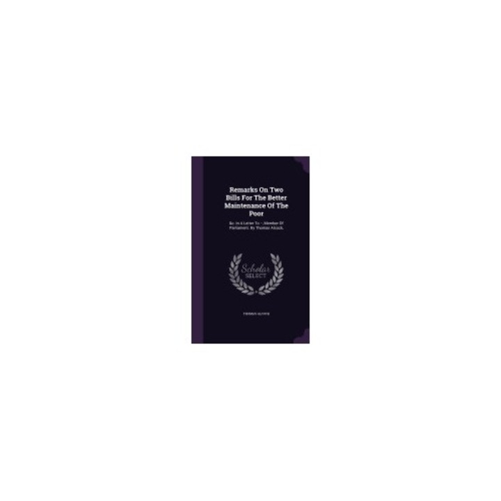Remarks on Two Bills for the Better Maintenance of the Poor: &C. in a Letter to --, Member of Parliament. by Thomas Alcock,