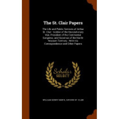 The St. Clair Papers: The Life and Public Services of Arthur St. Clair: Soldier of the Revolutionary War, President of the Continental Congr