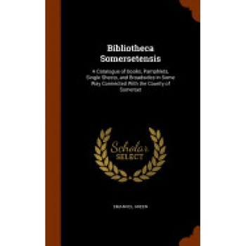 Bibliotheca Somersetensis: A Catalogue of Books, Pamphlets, Single Sheets, and Broadsides in Some Way Connected with the County of Somerset Bibliotheca Somersetensis: A Catalogue of Books, Pamphlets, Single Sheets, and Broadsides in Some Way Connected with the County of Somerset