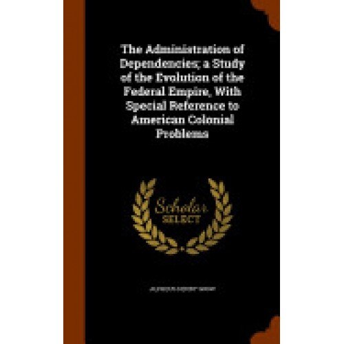The Administration of Dependencies; A Study of the Evolution of the Federal Empire, with Special Reference to American Colonial Problems