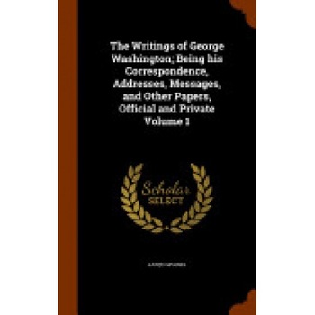 The Writings of George Washington; Being His Correspondence, Addresses, Messages, and Other Papers, Official and Private Volume 1 The Writings of George Washington; Being His Correspondence, Addresses, Messages, and Other Papers, Official and Private Volume 1