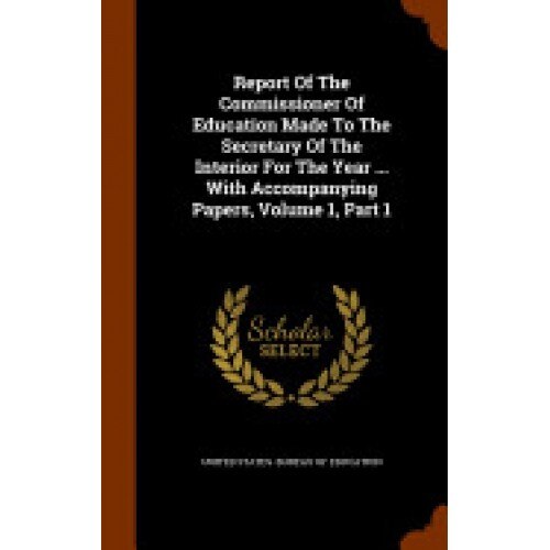 Report of the Commissioner of Education Made to the Secretary of the Interior for the Year ... with Accompanying Papers, Volume 1, Part 1