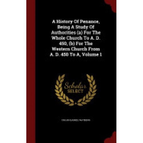 A History of Penance, Being a Study of Authorities (A) for the Whole Church to A. D. 450, (B) for the Western Church from A. D. 450 to A, Volume 1