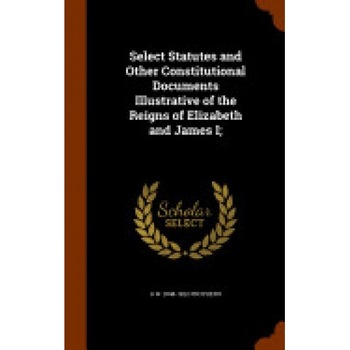 Select Statutes and Other Constitutional Documents Illustrative of the Reigns of Elizabeth and James I; Select Statutes and Other Constitutional Documents Illustrative of the Reigns of Elizabeth and James I;