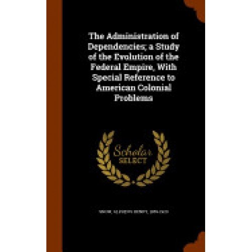 The Administration of Dependencies; A Study of the Evolution of the Federal Empire, with Special Reference to American Colonial Problems