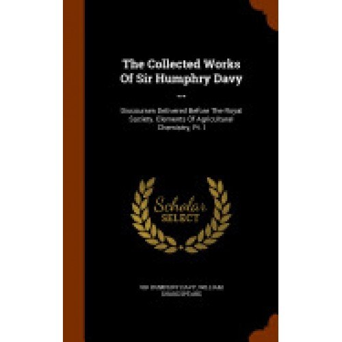 The Collected Works of Sir Humphry Davy ...: Discourses Delivered Before the Royal Society. Elements of Agricultural Chemistry, PT. I