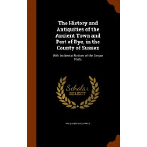 The History and Antiquities of the Ancient Town and Port of Rye, in the County of Sussex: With Incidental Notices of the Cinque Ports