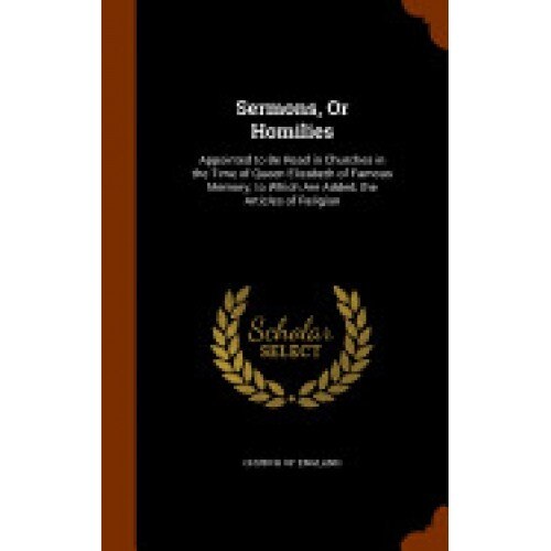 Sermons, or Homilies: Appointed to Be Read in Churches in the Time of Queen Elizabeth of Famous Memory; To Which Are Added, the Articles of