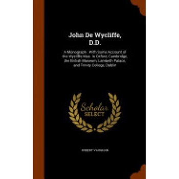 John de Wycliffe, D.D.: A Monograph: With Some Account of the Wycliffe Mss. in Oxford, Cambridge, the British Museum, Lambeth Palace, and Trin John de Wycliffe, D.D.: A Monograph: With Some Account of the Wycliffe Mss. in Oxford, Cambridge, the British Museum, Lambeth Palace, and Trin