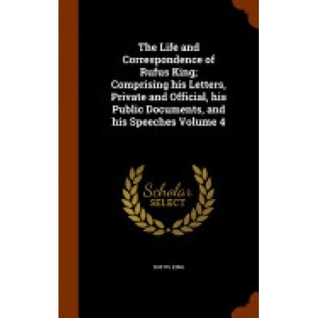 The Life and Correspondence of Rufus King; Comprising His Letters, Private and Official, His Public Documents, and His Speeches Volume 4 The Life and Correspondence of Rufus King; Comprising His Letters, Private and Official, His Public Documents, and His Speeches Volume 4