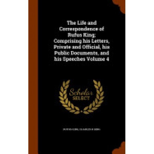 The Life and Correspondence of Rufus King; Comprising His Letters, Private and Official, His Public Documents, and His Speeches Volume 4